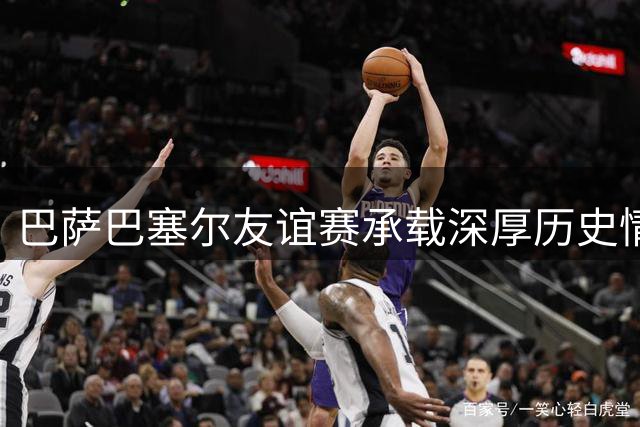巴萨巴塞尔友谊赛承载深厚历史情感，甘伯渊源引人瞩目